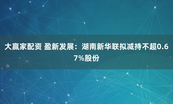 大赢家配资 盈新发展：湖南新华联拟减持不超0.67%股份