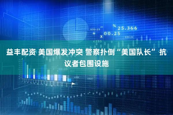 益丰配资 美国爆发冲突 警察扑倒“美国队长” 抗议者包围设施
