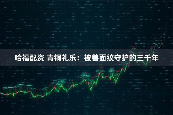 哈福配资 青铜礼乐：被兽面纹守护的三千年