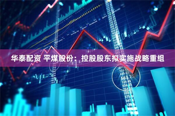 华泰配资 平煤股份：控股股东拟实施战略重组