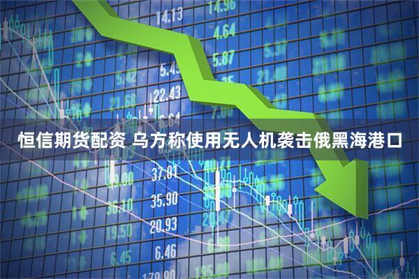 恒信期货配资 乌方称使用无人机袭击俄黑海港口