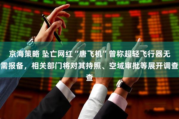京海策略 坠亡网红“唐飞机”曾称超轻飞行器无需报备，相关部门将对其持照、空域审批等展开调查