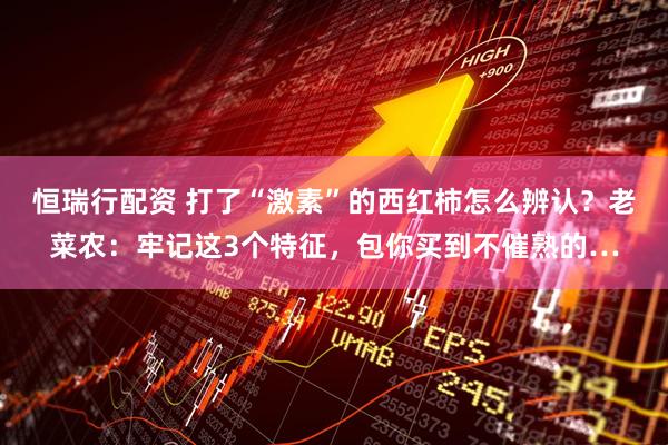 恒瑞行配资 打了“激素”的西红柿怎么辨认？老菜农：牢记这3个特征，包你买到不催熟的…