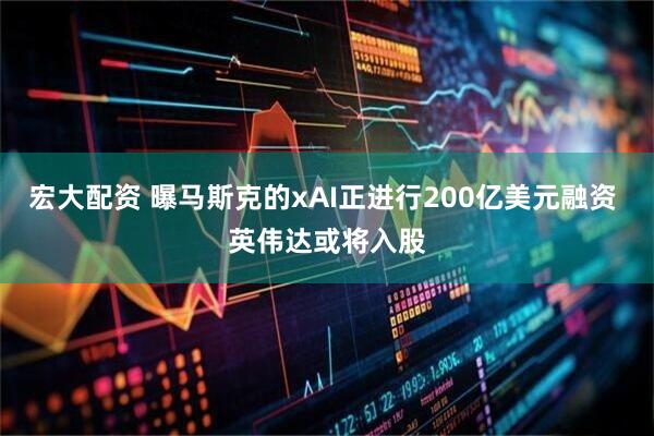 宏大配资 曝马斯克的xAI正进行200亿美元融资 英伟达或将入股