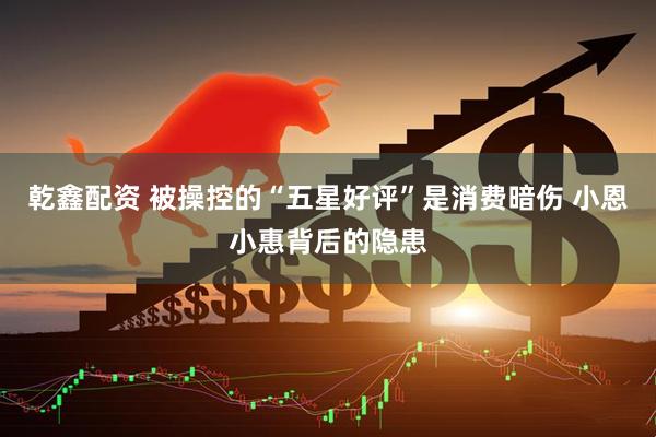乾鑫配资 被操控的“五星好评”是消费暗伤 小恩小惠背后的隐患