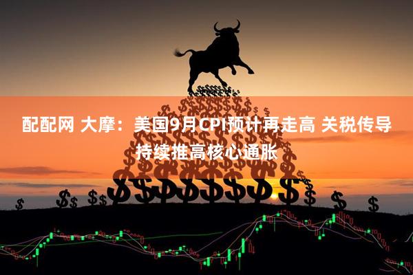 配配网 大摩：美国9月CPI预计再走高 关税传导持续推高核心通胀