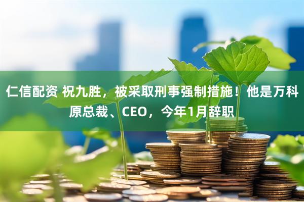 仁信配资 祝九胜，被采取刑事强制措施！他是万科原总裁、CEO，今年1月辞职