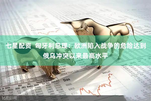 七星配资  匈牙利总理：欧洲陷入战争的危险达到俄乌冲突以来最高水平