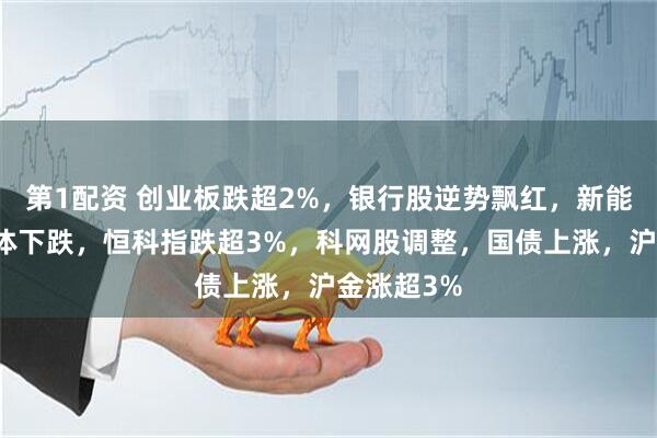 第1配资 创业板跌超2%，银行股逆势飘红，新能源、半导体下跌，恒科指跌超3%，科网股调整，国债上涨，沪金涨超3%